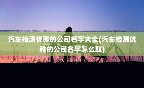 汽车检测优雅的公司名字大全(汽车检测优雅的公司名字怎么取)