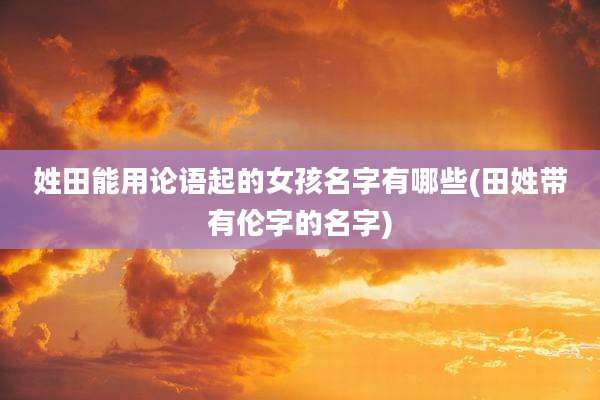 姓田能用论语起的女孩名字有哪些(田姓带有伦字的名字)