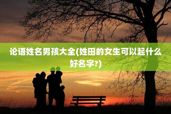论语姓名男孩大全(姓田的女生可以起什么好名字?)