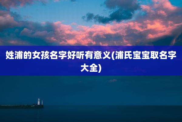 姓浦的女孩名字好听有意义(浦氏宝宝取名字大全)
