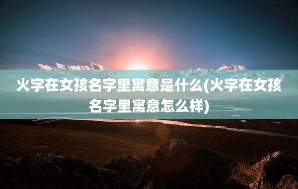 火字在女孩名字里寓意是什么(火字在女孩名字里寓意怎么样)