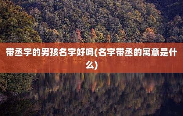 带丞字的男孩名字好吗(名字带丞的寓意是什么)