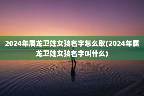 2024年属龙卫姓女孩名字怎么取(2024年属龙卫姓女孩名字叫什么)