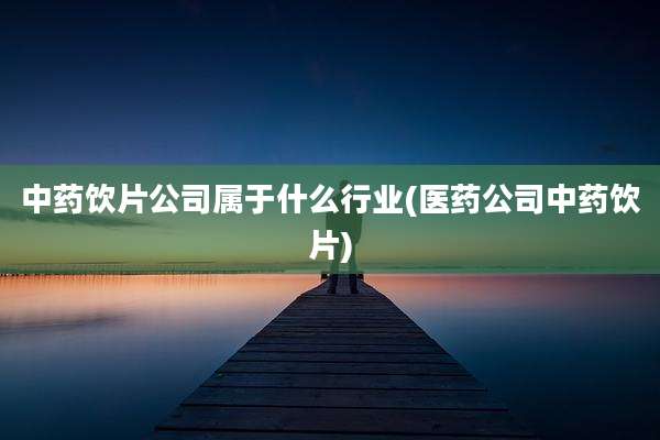 中药饮片公司属于什么行业(医药公司中药饮片)