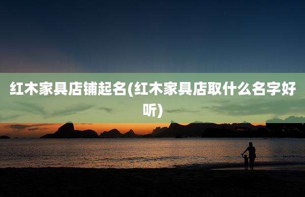 红木家具店铺起名(红木家具店取什么名字好听)
