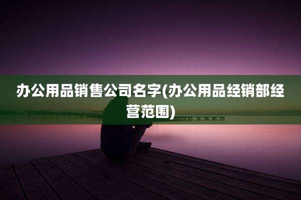 办公用品销售公司名字(办公用品经销部经营范围)