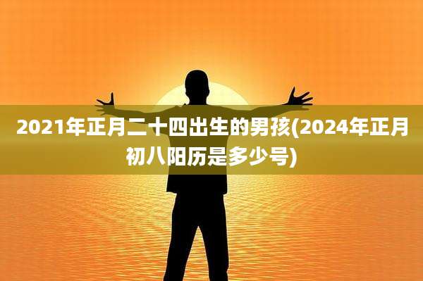 2021年正月二十四出生的男孩(2024年正月初八阳历是多少号)