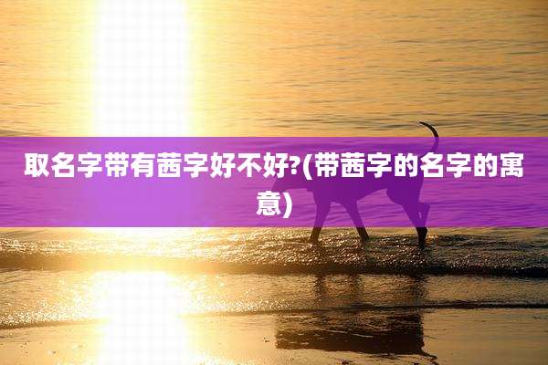 取名字带有茜字好不好?(带茜字的名字的寓意)