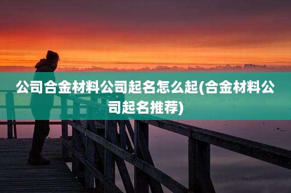 公司合金材料公司起名怎么起(合金材料公司起名推荐)
