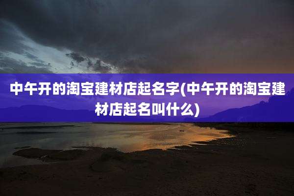 中午开的淘宝建材店起名字(中午开的淘宝建材店起名叫什么)