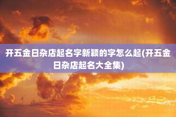 开五金日杂店起名字新颖的字怎么起(开五金日杂店起名大全集)