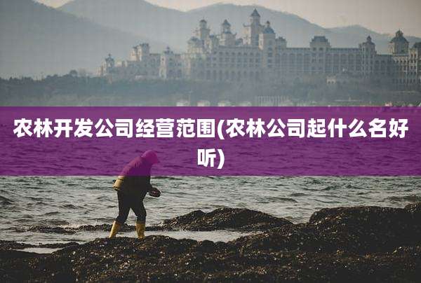 农林开发公司经营范围(农林公司起什么名好听)