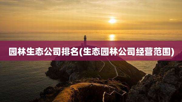 园林生态公司排名(生态园林公司经营范围)