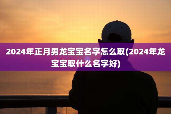 2024年正月男龙宝宝名字怎么取(2024年龙宝宝取什么名字好)