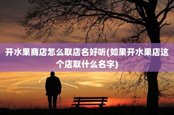 开水果商店怎么取店名好听(如果开水果店这个店取什么名字)