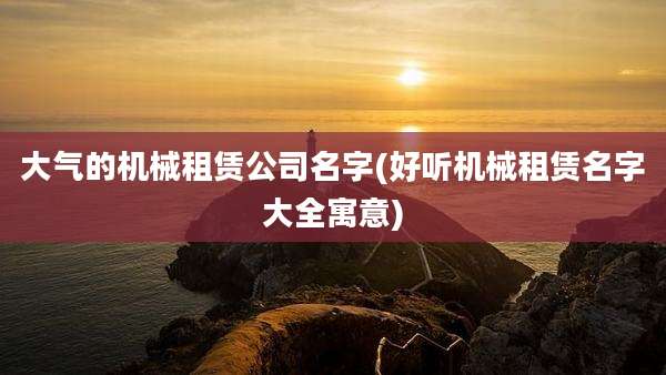 大气的机械租赁公司名字(好听机械租赁名字大全寓意)
