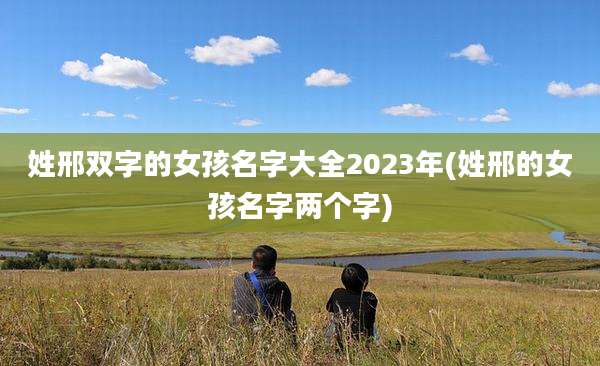姓邢双字的女孩名字大全2023年(姓邢的女孩名字两个字)