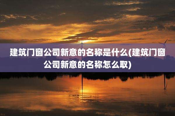 建筑门窗公司新意的名称是什么(建筑门窗公司新意的名称怎么取)