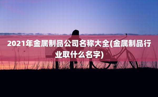 2021年金属制品公司名称大全(金属制品行业取什么名字)