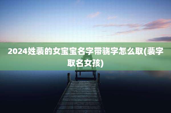 2024姓裴的女宝宝名字带骁字怎么取(裴字取名女孩)