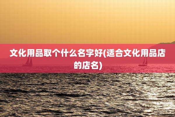 文化用品取个什么名字好(适合文化用品店的店名)