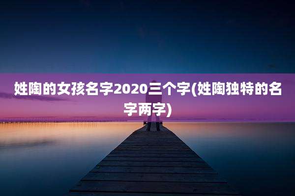 姓陶的女孩名字2020三个字(姓陶独特的名字两字)