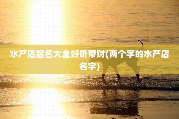 水产店起名大全好听带财(两个字的水产店名字)