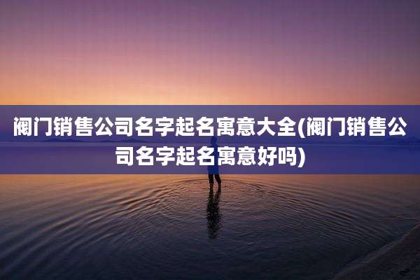 阀门销售公司名字起名寓意大全(阀门销售公司名字起名寓意好吗)