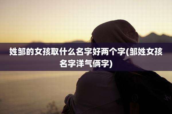 姓邹的女孩取什么名字好两个字(邹姓女孩名字洋气俩字)