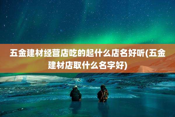 五金建材经营店吃的起什么店名好听(五金建材店取什么名字好)