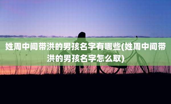 姓周中间带洪的男孩名字有哪些(姓周中间带洪的男孩名字怎么取)