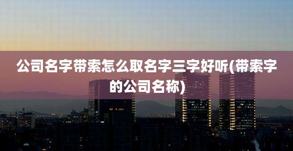 公司名字带索怎么取名字三字好听(带索字的公司名称)