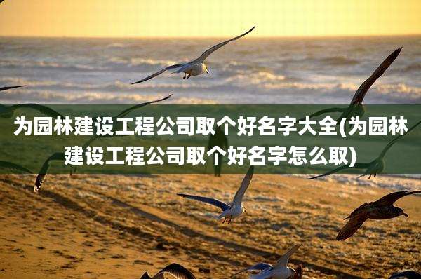为园林建设工程公司取个好名字大全(为园林建设工程公司取个好名字怎么取)