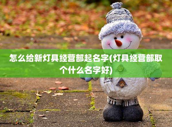 怎么给新灯具经营部起名字(灯具经营部取个什么名字好)