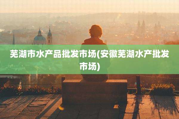 芜湖市水产品批发市场(安徽芜湖水产批发市场)