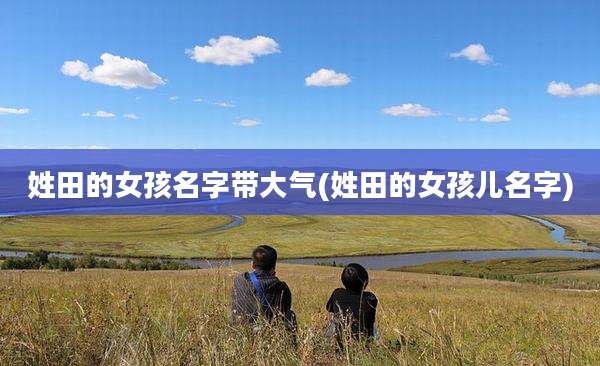 姓田的女孩名字带大气(姓田的女孩儿名字)