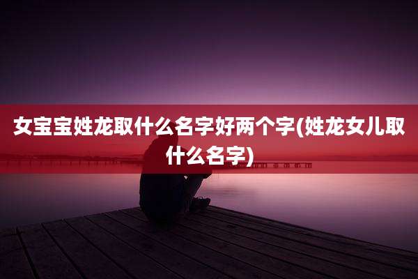 女宝宝姓龙取什么名字好两个字(姓龙女儿取什么名字)