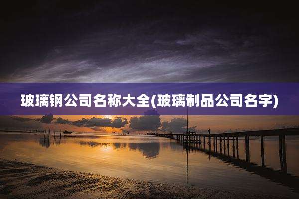 玻璃钢公司名称大全(玻璃制品公司名字)