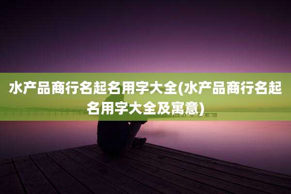 水产品商行名起名用字大全(水产品商行名起名用字大全及寓意)
