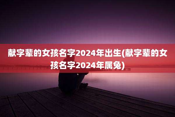 献字辈的女孩名字2024年出生(献字辈的女孩名字2024年属兔)