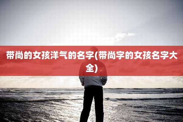带尚的女孩洋气的名字(带尚字的女孩名字大全)