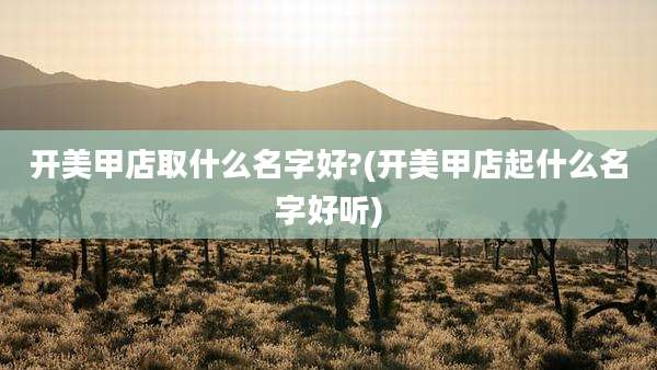开美甲店取什么名字好?(开美甲店起什么名字好听)