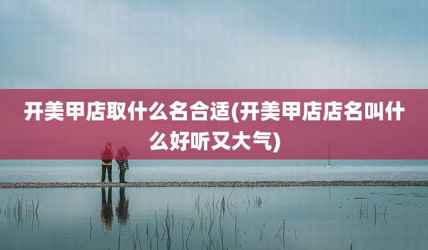 开美甲店取什么名合适(开美甲店店名叫什么好听又大气)