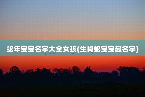 蛇年宝宝名字大全女孩(生肖蛇宝宝起名字)