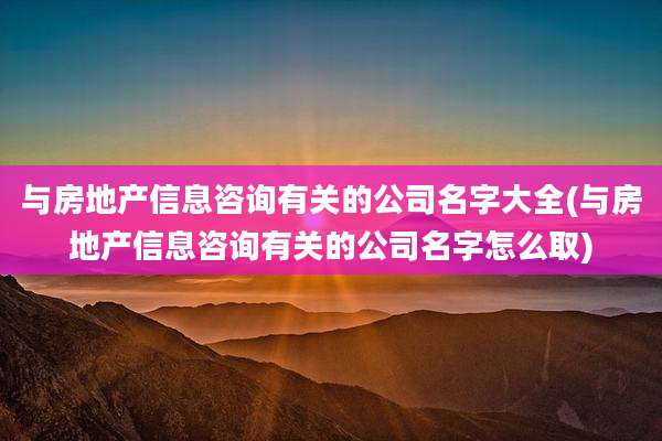 与房地产信息咨询有关的公司名字大全(与房地产信息咨询有关的公司名字怎么取)