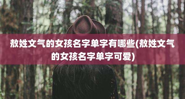 敖姓文气的女孩名字单字有哪些(敖姓文气的女孩名字单字可爱)