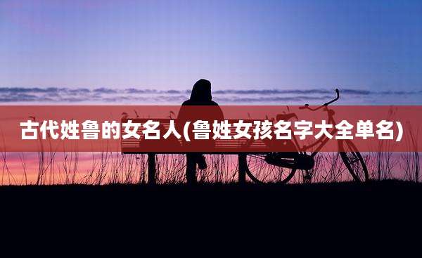 古代姓鲁的女名人(鲁姓女孩名字大全单名)