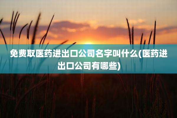免费取医药进出口公司名字叫什么(医药进出口公司有哪些)