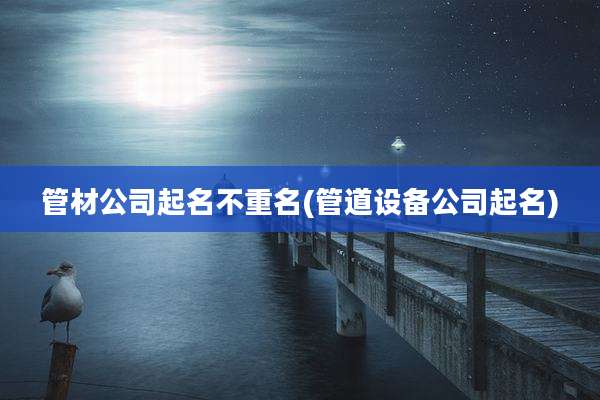 管材公司起名不重名(管道设备公司起名)