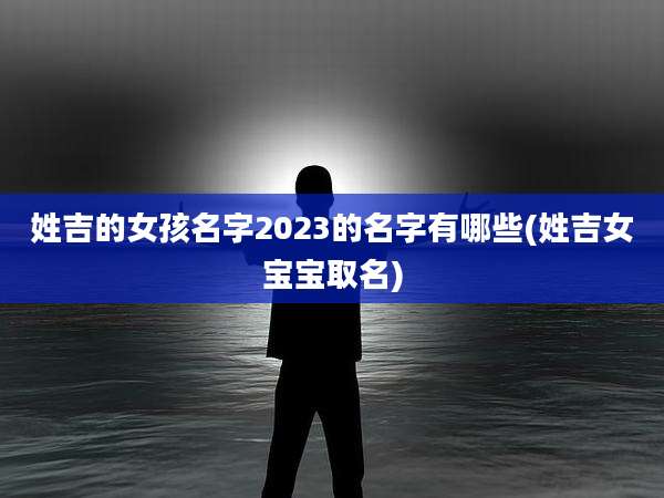 姓吉的女孩名字2023的名字有哪些(姓吉女宝宝取名)